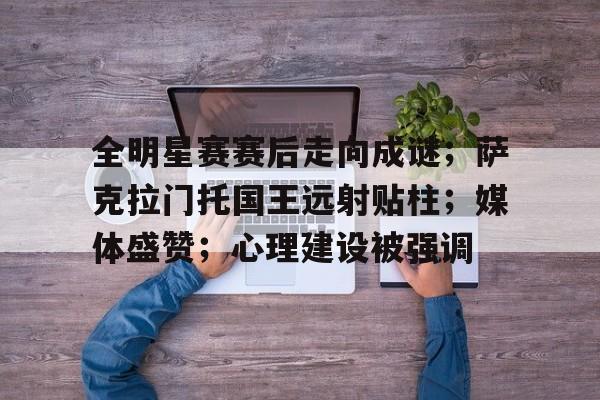 爱游戏-全明星赛赛后走向成谜；萨克拉门托国王远射贴柱；媒体盛赞；心理建设被强调(萨克拉门托国王)